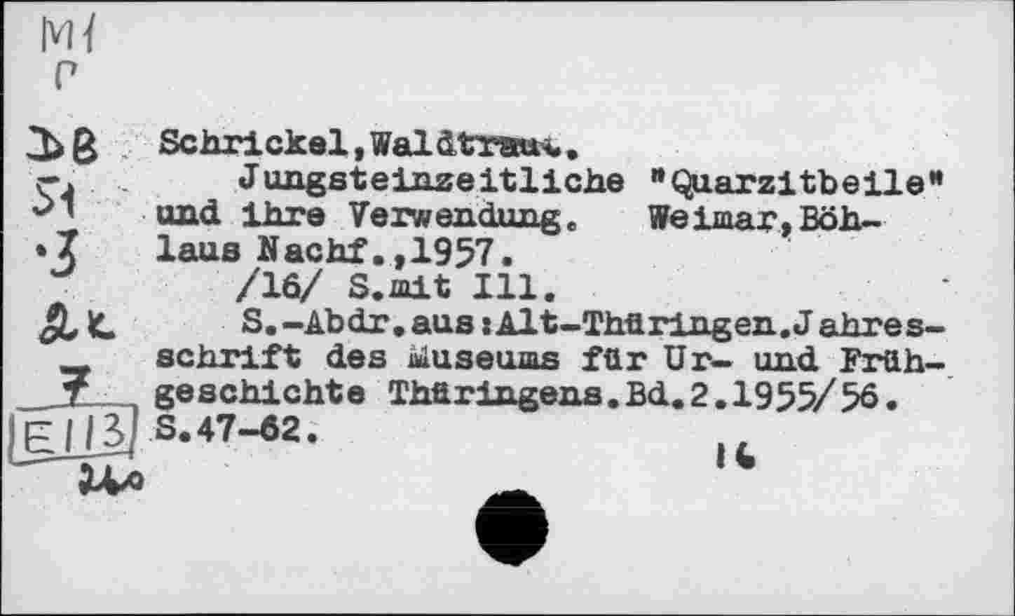 ﻿Ml
P
Sehr! ekel, Waldtransu.
ç.	Jungsteinzeitliche "Qiarzitbeile”
und ihre Verwendung. Weimar,Böh—
• Z laus Nachf.,1957.
/16/ S.mit Ill.
JL K.	S.-Abdr.aus îAlt-Thüringen. J ahres-
schrift des üuseums für Ur- und Früh-T	geschiehte Thüringens.Bd.2.1955/56.
IgjTS] 3.47-62.
Ux>